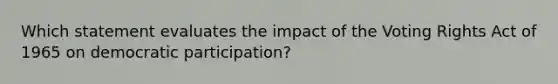 Which statement evaluates the impact of the Voting Rights Act of 1965 on democratic participation?