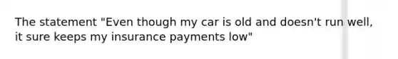 The statement "Even though my car is old and doesn't run well, it sure keeps my insurance payments low"