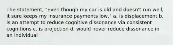 The statement, "Even though my car is old and doesn't run well, it sure keeps my insurance payments low," a. is displacement b. is an attempt to reduce cognitive dissonance via consistent cognitions c. is projection d. would never reduce dissonance in an individual