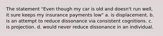 The statement "Even though my car is old and doesn't run well, it sure keeps my insurance payments low" a. is displacement. b. is an attempt to reduce dissonance via consistent cognitions. c. is projection. d. would never reduce dissonance in an individual.