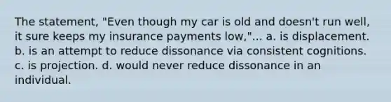 The statement, "Even though my car is old and doesn't run well, it sure keeps my insurance payments low,"... a. is displacement. b. is an attempt to reduce dissonance via consistent cognitions. c. is projection. d. would never reduce dissonance in an individual.