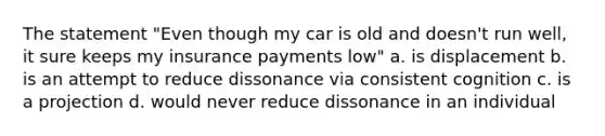 The statement "Even though my car is old and doesn't run well, it sure keeps my insurance payments low" a. is displacement b. is an attempt to reduce dissonance via consistent cognition c. is a projection d. would never reduce dissonance in an individual