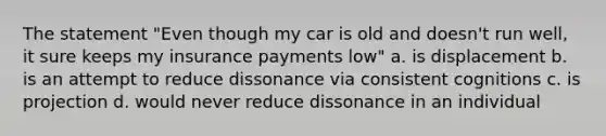 The statement "Even though my car is old and doesn't run well, it sure keeps my insurance payments low" a. is displacement b. is an attempt to reduce dissonance via consistent cognitions c. is projection d. would never reduce dissonance in an individual