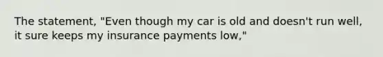 The statement, "Even though my car is old and doesn't run well, it sure keeps my insurance payments low,"