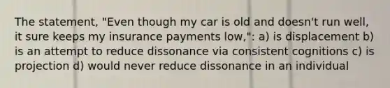 The statement, "Even though my car is old and doesn't run well, it sure keeps my insurance payments low,": a) is displacement b) is an attempt to reduce dissonance via consistent cognitions c) is projection d) would never reduce dissonance in an individual