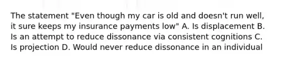 The statement "Even though my car is old and doesn't run well, it sure keeps my insurance payments low" A. Is displacement B. Is an attempt to reduce dissonance via consistent cognitions C. Is projection D. Would never reduce dissonance in an individual