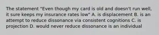 The statement "Even though my card is old and doesn't run well, it sure keeps my insurance rates low" A. is displacement B. is an attempt to reduce dissonance via consistent cognitions C. is projection D. would never reduce dissonance is an individual