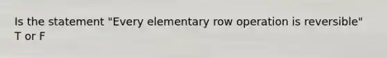 Is the statement "Every elementary row operation is reversible" T or F