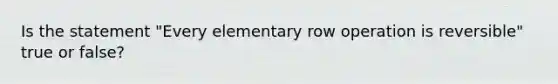 Is the statement "Every elementary row operation is reversible" true or false?