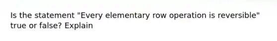 Is the statement​ "Every elementary row operation is​ reversible" true or​ false? Explain