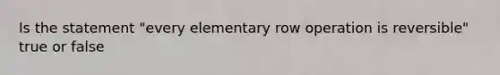 Is the statement "every elementary row operation is reversible" true or false