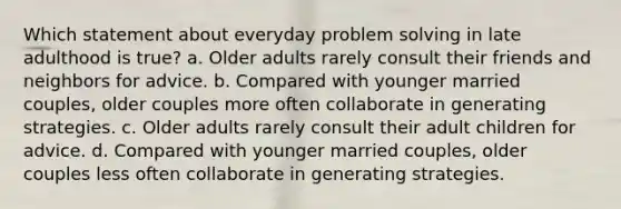 Which statement about everyday problem solving in late adulthood is true? a. Older adults rarely consult their friends and neighbors for advice. b. Compared with younger married couples, older couples more often collaborate in generating strategies. c. Older adults rarely consult their adult children for advice. d. Compared with younger married couples, older couples less often collaborate in generating strategies.