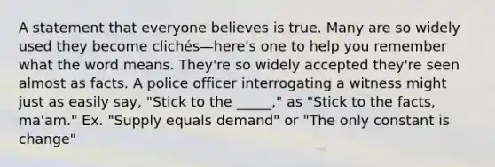 A statement that everyone believes is true. Many are so widely used they become clichés—here's one to help you remember what the word means. They're so widely accepted they're seen almost as facts. A police officer interrogating a witness might just as easily say, "Stick to the _____," as "Stick to the facts, ma'am." Ex. "Supply equals demand" or "The only constant is change"