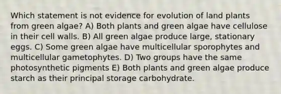 Which statement is not evidence for evolution of land plants from green algae? A) Both plants and green algae have cellulose in their cell walls. B) All green algae produce large, stationary eggs. C) Some green algae have multicellular sporophytes and multicellular gametophytes. D) Two groups have the same photosynthetic pigments E) Both plants and green algae produce starch as their principal storage carbohydrate.