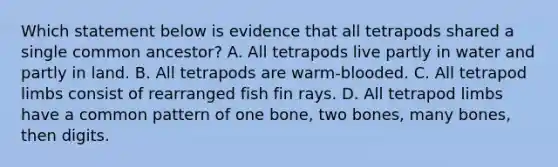 Which statement below is evidence that all tetrapods shared a single common ancestor? A. All tetrapods live partly in water and partly in land. B. All tetrapods are warm-blooded. C. All tetrapod limbs consist of rearranged fish fin rays. D. All tetrapod limbs have a common pattern of one bone, two bones, many bones, then digits.