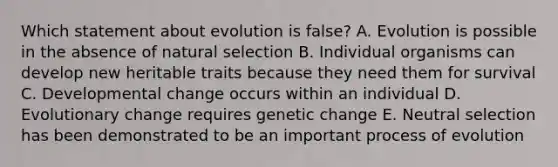 Which statement about evolution is false? A. Evolution is possible in the absence of natural selection B. Individual organisms can develop new heritable traits because they need them for survival C. Developmental change occurs within an individual D. Evolutionary change requires genetic change E. Neutral selection has been demonstrated to be an important process of evolution