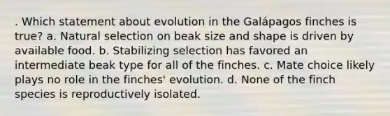 . Which statement about evolution in the Galápagos finches is true? a. Natural selection on beak size and shape is driven by available food. b. Stabilizing selection has favored an intermediate beak type for all of the finches. c. Mate choice likely plays no role in the finches' evolution. d. None of the finch species is reproductively isolated.