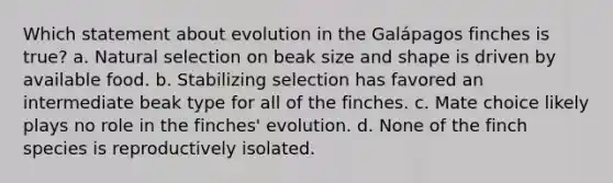 Which statement about evolution in the Galápagos finches is true? a. Natural selection on beak size and shape is driven by available food. b. Stabilizing selection has favored an intermediate beak type for all of the finches. c. Mate choice likely plays no role in the finches' evolution. d. None of the finch species is reproductively isolated.