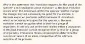 Why is the statement that "evolution happens for the good of the species" a misconception about evolution? a. Because evolution occurs when the individuals within the species need to change; the change may not necessarily be good for the species. b. Because evolution promotes selfish behavior of individuals, which is not necessarily good for the species. c. Because evolution cannot recognize what is best for a group of organisms; it can only act on the best alleles within a population. d. Because evolution cannot recognize what is best for a group of organisms; immediate fitness consequences determine the success or failure of an allele, irrespective of the ultimate outcome of the process.