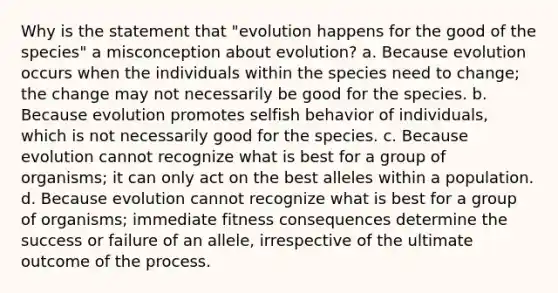 Why is the statement that "evolution happens for the good of the species" a misconception about evolution? a. Because evolution occurs when the individuals within the species need to change; the change may not necessarily be good for the species. b. Because evolution promotes selfish behavior of individuals, which is not necessarily good for the species. c. Because evolution cannot recognize what is best for a group of organisms; it can only act on the best alleles within a population. d. Because evolution cannot recognize what is best for a group of organisms; immediate fitness consequences determine the success or failure of an allele, irrespective of the ultimate outcome of the process.