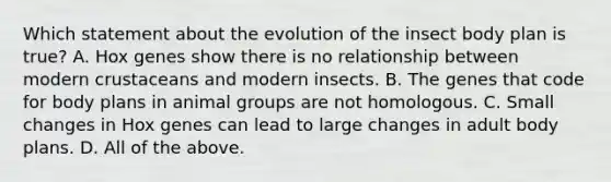 Which statement about the evolution of the insect body plan is true? A. Hox genes show there is no relationship between modern crustaceans and modern insects. B. The genes that code for body plans in animal groups are not homologous. C. Small changes in Hox genes can lead to large changes in adult body plans. D. All of the above.