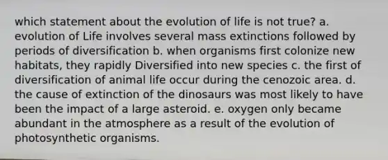 which statement about the evolution of life is not true? a. evolution of Life involves several mass extinctions followed by periods of diversification b. when organisms first colonize new habitats, they rapidly Diversified into new species c. the first of diversification of animal life occur during the cenozoic area. d. the cause of extinction of the dinosaurs was most likely to have been the impact of a large asteroid. e. oxygen only became abundant in the atmosphere as a result of the evolution of photosynthetic organisms.