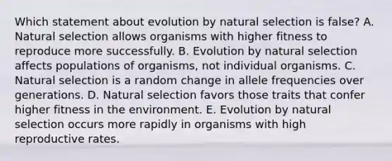 Which statement about evolution by natural selection is false? A. Natural selection allows organisms with higher fitness to reproduce more successfully. B. Evolution by natural selection affects populations of organisms, not individual organisms. C. Natural selection is a random change in allele frequencies over generations. D. Natural selection favors those traits that confer higher fitness in the environment. E. Evolution by natural selection occurs more rapidly in organisms with high reproductive rates.