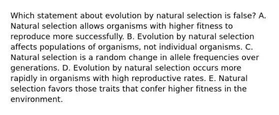 Which statement about evolution by natural selection is false? A. Natural selection allows organisms with higher fitness to reproduce more successfully. B. Evolution by natural selection affects populations of organisms, not individual organisms. C. Natural selection is a random change in allele frequencies over generations. D. Evolution by natural selection occurs more rapidly in organisms with high reproductive rates. E. Natural selection favors those traits that confer higher fitness in the environment.