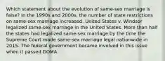 Which statement about the evolution of same-sex marriage is false? In the 1990s and 2000s, the number of state restrictions on same-sex marriage increased. United States v. Windsor legalized same-sex marriage in the United States. More than half the states had legalized same-sex marriage by the time the Supreme Court made same-sex marriage legal nationwide in 2015. The federal government became involved in this issue when it passed DOMA.