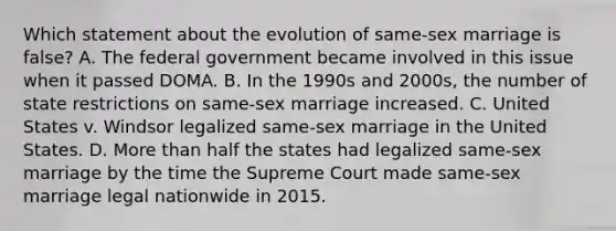 Which statement about the evolution of same-sex marriage is false? A. The federal government became involved in this issue when it passed DOMA. B. In the 1990s and 2000s, the number of state restrictions on same-sex marriage increased. C. United States v. Windsor legalized same-sex marriage in the United States. D. <a href='https://www.questionai.com/knowledge/keWHlEPx42-more-than' class='anchor-knowledge'>more than</a> half the states had legalized same-sex marriage by the time the Supreme Court made same-sex marriage legal nationwide in 2015.