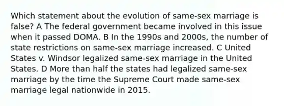 Which statement about the evolution of same-sex marriage is false? A The federal government became involved in this issue when it passed DOMA. B In the 1990s and 2000s, the number of state restrictions on same-sex marriage increased. C United States v. Windsor legalized same-sex marriage in the United States. D More than half the states had legalized same-sex marriage by the time the Supreme Court made same-sex marriage legal nationwide in 2015.