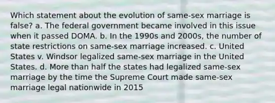 Which statement about the evolution of same-sex marriage is false? a. The federal government became involved in this issue when it passed DOMA. b. In the 1990s and 2000s, the number of state restrictions on same-sex marriage increased. c. United States v. Windsor legalized same-sex marriage in the United States. d. More than half the states had legalized same-sex marriage by the time the Supreme Court made same-sex marriage legal nationwide in 2015