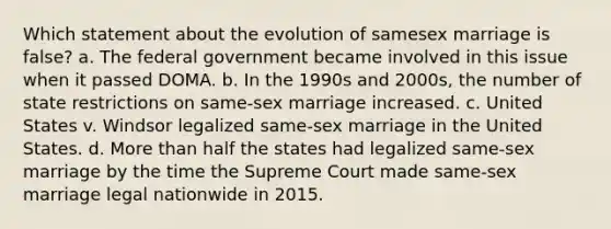 Which statement about the evolution of samesex marriage is false? a. The federal government became involved in this issue when it passed DOMA. b. In the 1990s and 2000s, the number of state restrictions on same-sex marriage increased. c. United States v. Windsor legalized same-sex marriage in the United States. d. More than half the states had legalized same-sex marriage by the time the Supreme Court made same-sex marriage legal nationwide in 2015.