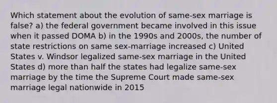 Which statement about the evolution of same-sex marriage is false? a) the federal government became involved in this issue when it passed DOMA b) in the 1990s and 2000s, the number of state restrictions on same sex-marriage increased c) United States v. Windsor legalized same-sex marriage in the United States d) more than half the states had legalize same-sex marriage by the time the Supreme Court made same-sex marriage legal nationwide in 2015