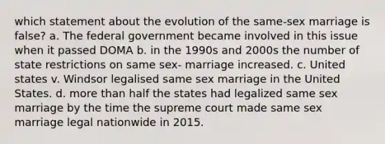 which statement about the evolution of the same-sex marriage is false? a. The federal government became involved in this issue when it passed DOMA b. in the 1990s and 2000s the number of state restrictions on same sex- marriage increased. c. United states v. Windsor legalised same sex marriage in the United States. d. more than half the states had legalized same sex marriage by the time the supreme court made same sex marriage legal nationwide in 2015.