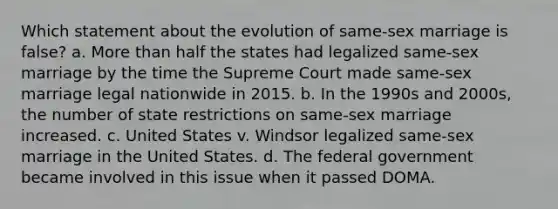 Which statement about the evolution of same-sex marriage is false? a. More than half the states had legalized same-sex marriage by the time the Supreme Court made same-sex marriage legal nationwide in 2015. b. In the 1990s and 2000s, the number of state restrictions on same-sex marriage increased. c. United States v. Windsor legalized same-sex marriage in the United States. d. The federal government became involved in this issue when it passed DOMA.