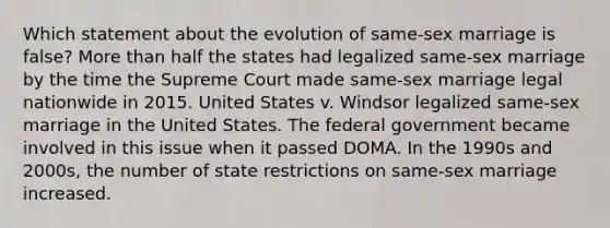 Which statement about the evolution of same-sex marriage is false? More than half the states had legalized same-sex marriage by the time the Supreme Court made same-sex marriage legal nationwide in 2015. United States v. Windsor legalized same-sex marriage in the United States. The federal government became involved in this issue when it passed DOMA. In the 1990s and 2000s, the number of state restrictions on same-sex marriage increased.