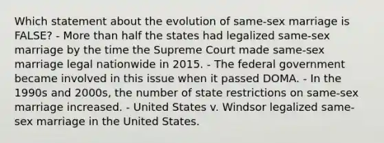 Which statement about the evolution of same-sex marriage is FALSE? - More than half the states had legalized same-sex marriage by the time the Supreme Court made same-sex marriage legal nationwide in 2015. - The federal government became involved in this issue when it passed DOMA. - In the 1990s and 2000s, the number of state restrictions on same-sex marriage increased. - United States v. Windsor legalized same-sex marriage in the United States.