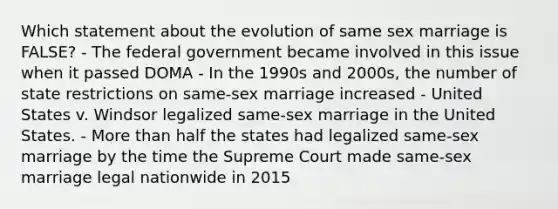 Which statement about the evolution of same sex marriage is FALSE? - The federal government became involved in this issue when it passed DOMA - In the 1990s and 2000s, the number of state restrictions on same-sex marriage increased - United States v. Windsor legalized same-sex marriage in the United States. - More than half the states had legalized same-sex marriage by the time the Supreme Court made same-sex marriage legal nationwide in 2015