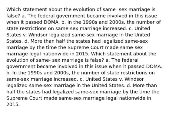 Which statement about the evolution of same- sex marriage is false? a. The federal government became involved in this issue when it passed DOMA. b. In the 1990s and 2000s, the number of state restrictions on same-sex marriage increased. c. United States v. Windsor legalized same-sex marriage in the United States. d. More than half the states had legalized same-sex marriage by the time the Supreme Court made same-sex marriage legal nationwide in 2015. Which statement about the evolution of same- sex marriage is false? a. The federal government became involved in this issue when it passed DOMA. b. In the 1990s and 2000s, the number of state restrictions on same-sex marriage increased. c. United States v. Windsor legalized same-sex marriage in the United States. d. More than half the states had legalized same-sex marriage by the time the Supreme Court made same-sex marriage legal nationwide in 2015.