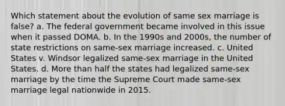 Which statement about the evolution of same sex marriage is false? a. The federal government became involved in this issue when it passed DOMA. b. In the 1990s and 2000s, the number of state restrictions on same-sex marriage increased. c. United States v. Windsor legalized same-sex marriage in the United States. d. More than half the states had legalized same-sex marriage by the time the Supreme Court made same-sex marriage legal nationwide in 2015.