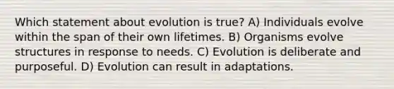 Which statement about evolution is true? A) Individuals evolve within the span of their own lifetimes. B) Organisms evolve structures in response to needs. C) Evolution is deliberate and purposeful. D) Evolution can result in adaptations.