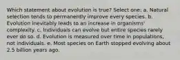 Which statement about evolution is true? Select one: a. Natural selection tends to permanently improve every species. b. Evolution inevitably leads to an increase in organisms' complexity. c. Individuals can evolve but entire species rarely ever do so. d. Evolution is measured over time in populations, not individuals. e. Most species on Earth stopped evolving about 2.5 billion years ago.