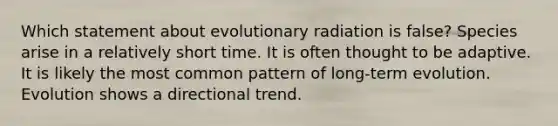 Which statement about evolutionary radiation is false? Species arise in a relatively short time. It is often thought to be adaptive. It is likely the most common pattern of long-term evolution. Evolution shows a directional trend.