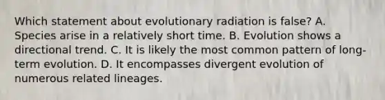 Which statement about evolutionary radiation is false? A. Species arise in a relatively short time. B. Evolution shows a directional trend. C. It is likely the most common pattern of long-term evolution. D. It encompasses divergent evolution of numerous related lineages.