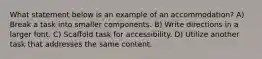 What statement below is an example of an accommodation? A) Break a task into smaller components. B) Write directions in a larger font. C) Scaffold task for accessibility. D) Utilize another task that addresses the same content.