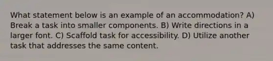 What statement below is an example of an accommodation? A) Break a task into smaller components. B) Write directions in a larger font. C) Scaffold task for accessibility. D) Utilize another task that addresses the same content.