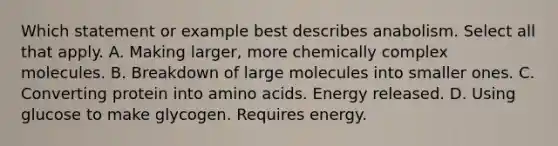 Which statement or example best describes anabolism. Select all that apply. A. Making larger, more chemically complex molecules. B. Breakdown of large molecules into smaller ones. C. Converting protein into amino acids. Energy released. D. Using glucose to make glycogen. Requires energy.