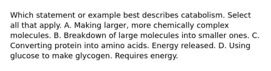 Which statement or example best describes catabolism. Select all that apply. A. Making larger, more chemically complex molecules. B. Breakdown of large molecules into smaller ones. C. Converting protein into amino acids. Energy released. D. Using glucose to make glycogen. Requires energy.