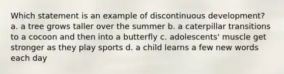 Which statement is an example of discontinuous development? a. a tree grows taller over the summer b. a caterpillar transitions to a cocoon and then into a butterfly c. adolescents' muscle get stronger as they play sports d. a child learns a few new words each day